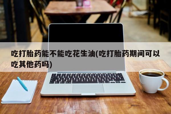 网上打胎药私人店,打胎药专卖吃打胎药能不能吃花生油(吃打胎药期间可以吃其他药吗)