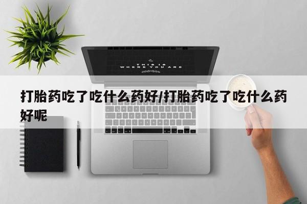网上打胎药私人店,打胎药专卖打胎药吃了吃什么药好/打胎药吃了吃什么药好呢