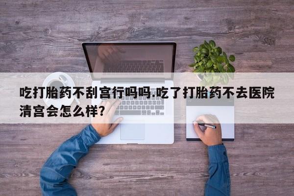 网上打胎药私人店,打胎药专卖吃打胎药不刮宫行吗吗.吃了打胎药不去医院清宫会怎么样？