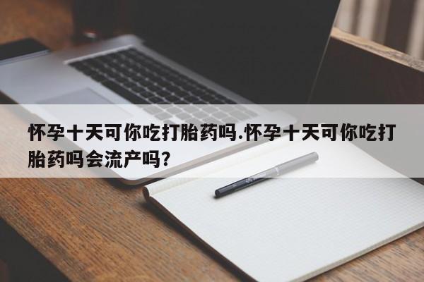 网上打胎药私人店,打胎药专卖怀孕十天可你吃打胎药吗.怀孕十天可你吃打胎药吗会流产吗？