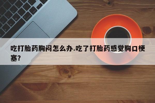 网上打胎药私人店,打胎药专卖吃打胎药胸闷怎么办.吃了打胎药感觉胸口梗塞？