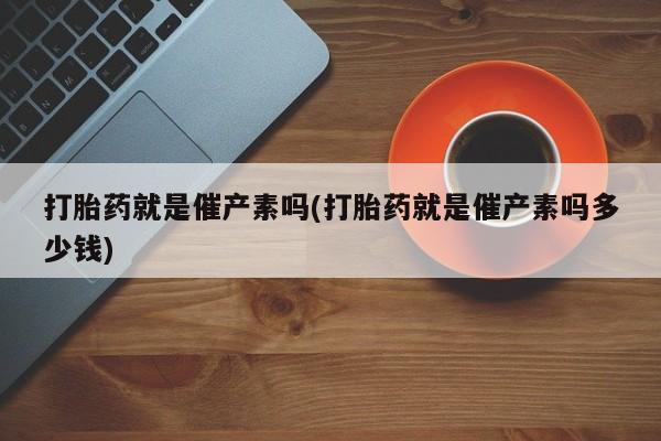 网上打胎药私人店,打胎药专卖打胎药就是催产素吗(打胎药就是催产素吗多少钱)