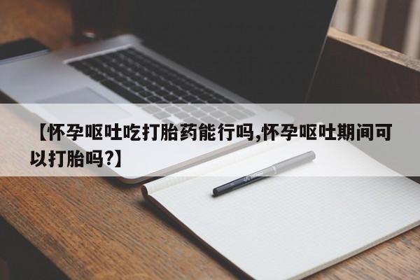 网上打胎药私人店,打胎药专卖【怀孕呕吐吃打胎药能行吗,怀孕呕吐期间可以打胎吗?】
