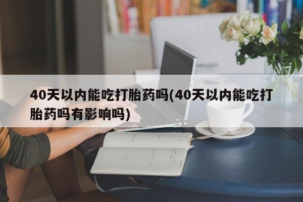 网上打胎药私人店,打胎药专卖40天以内能吃打胎药吗(40天以内能吃打胎药吗有影响吗)