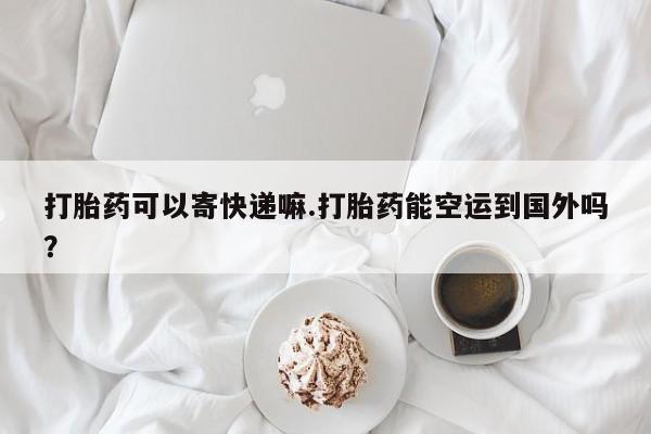 网上打胎药私人店,打胎药专卖打胎药可以寄快递嘛.打胎药能空运到国外吗？