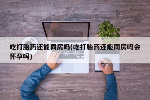 网上打胎药私人店,打胎药专卖吃打胎药还能同房吗(吃打胎药还能同房吗会怀孕吗)