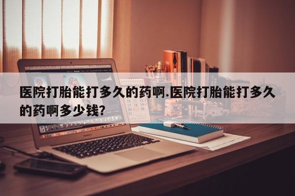 网上打胎药私人店,打胎药专卖医院打胎能打多久的药啊.医院打胎能打多久的药啊多少钱？