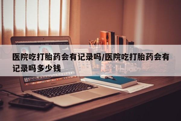 网上打胎药私人店,打胎药专卖医院吃打胎药会有记录吗/医院吃打胎药会有记录吗多少钱