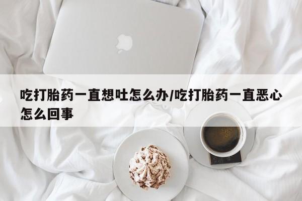 网上打胎药私人店,打胎药专卖吃打胎药一直想吐怎么办/吃打胎药一直恶心怎么回事