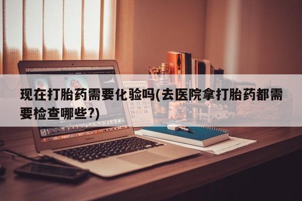 网上打胎药私人店,打胎药专卖现在打胎药需要化验吗(去医院拿打胎药都需要检查哪些?)