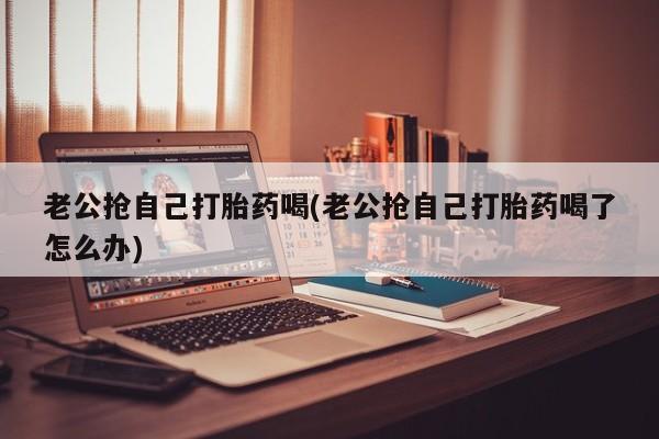网上打胎药私人店,打胎药专卖老公抢自己打胎药喝(老公抢自己打胎药喝了怎么办)