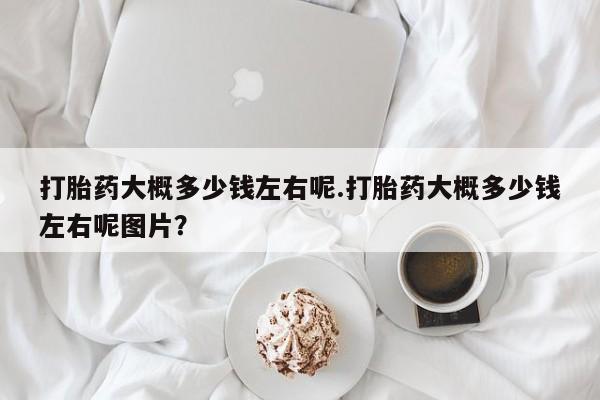 网上打胎药私人店,打胎药专卖打胎药大概多少钱左右呢.打胎药大概多少钱左右呢图片？