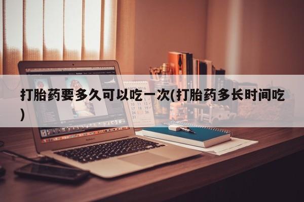 网上打胎药私人店,打胎药专卖打胎药要多久可以吃一次(打胎药多长时间吃)