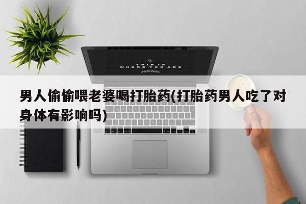 网上打胎药私人店,打胎药专卖男人偷偷喂老婆喝打胎药(打胎药男人吃了对身体有影响吗)