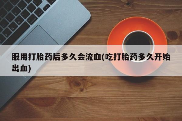 网上打胎药私人店,打胎药专卖服用打胎药后多久会流血(吃打胎药多久开始出血)