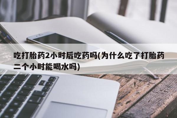 网上打胎药私人店,打胎药专卖吃打胎药2小时后吃药吗(为什么吃了打胎药二个小时能喝水吗)