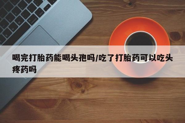 网上打胎药私人店,打胎药专卖喝完打胎药能喝头孢吗/吃了打胎药可以吃头疼药吗