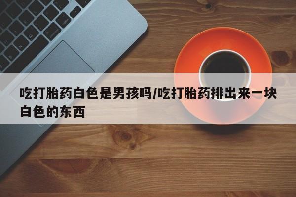 网上打胎药私人店,打胎药专卖吃打胎药白色是男孩吗/吃打胎药排出来一块白色的东西