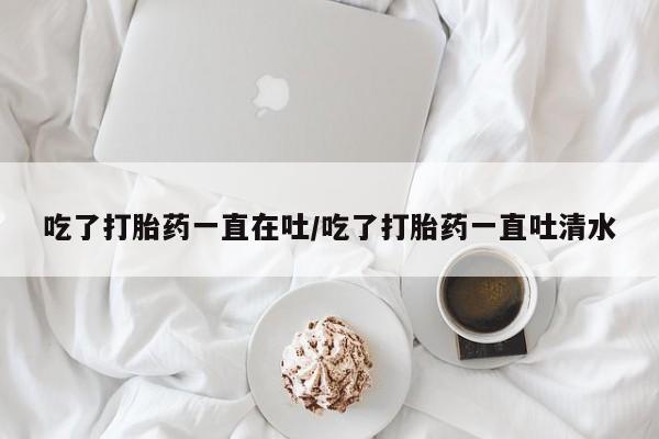 网上打胎药私人店,打胎药专卖吃了打胎药一直在吐/吃了打胎药一直吐清水
