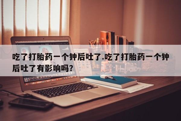 网上打胎药私人店,打胎药专卖吃了打胎药一个钟后吐了.吃了打胎药一个钟后吐了有影响吗？