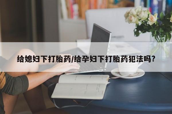 网上打胎药私人店,打胎药专卖给媳妇下打胎药/给孕妇下打胎药犯法吗?
