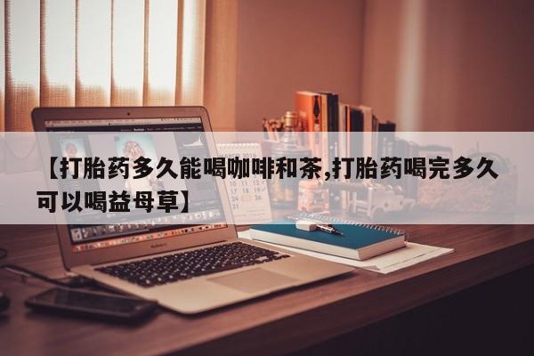 网上打胎药私人店,打胎药专卖【打胎药多久能喝咖啡和茶,打胎药喝完多久可以喝益母草】