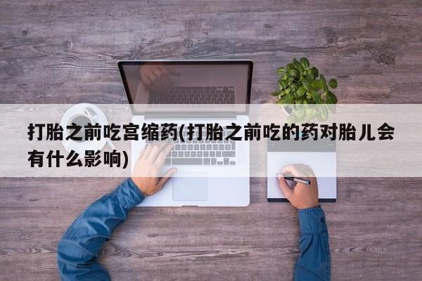 网上打胎药私人店,打胎药专卖打胎之前吃宫缩药(打胎之前吃的药对胎儿会有什么影响)