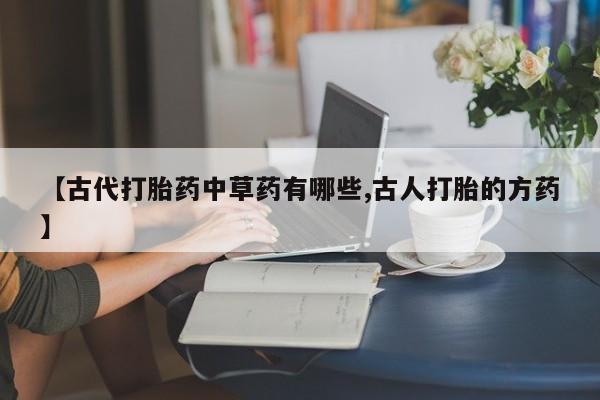 网上打胎药私人店,打胎药专卖【古代打胎药中草药有哪些,古人打胎的方药】