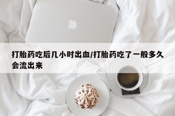 网上打胎药私人店,打胎药专卖打胎药吃后几小时出血/打胎药吃了一般多久会流出来