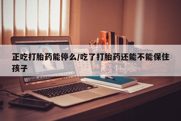 网上打胎药私人店,打胎药专卖正吃打胎药能停么/吃了打胎药还能不能保住孩子