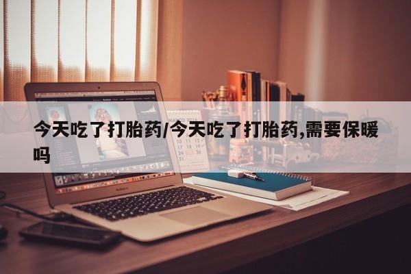 网上打胎药私人店,打胎药专卖今天吃了打胎药/今天吃了打胎药,需要保暖吗