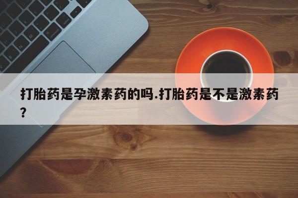 网上打胎药私人店,打胎药专卖打胎药是孕激素药的吗.打胎药是不是激素药？