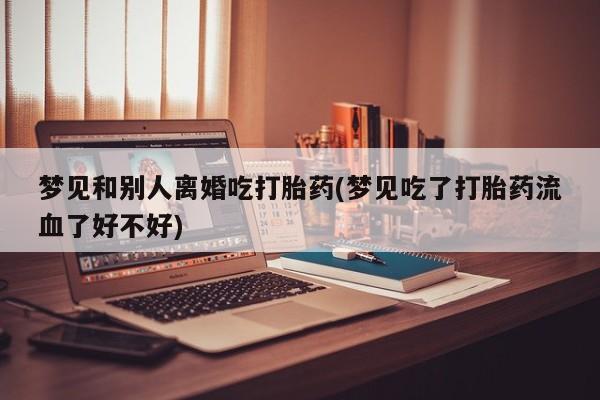 网上打胎药私人店,打胎药专卖梦见和别人离婚吃打胎药(梦见吃了打胎药流血了好不好)