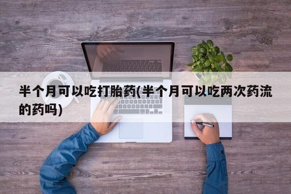 网上打胎药私人店,打胎药专卖半个月可以吃打胎药(半个月可以吃两次药流的药吗)