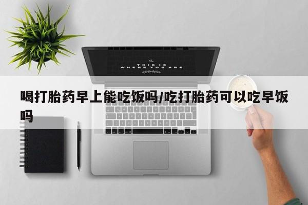 网上打胎药私人店,打胎药专卖喝打胎药早上能吃饭吗/吃打胎药可以吃早饭吗