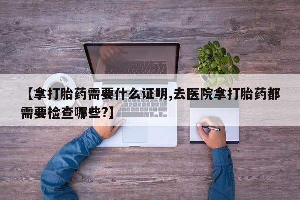 网上打胎药私人店,打胎药专卖【拿打胎药需要什么证明,去医院拿打胎药都需要检查哪些?】