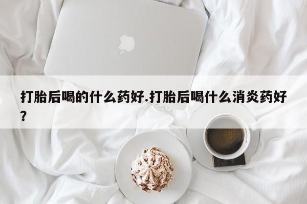 网上打胎药私人店,打胎药专卖打胎后喝的什么药好.打胎后喝什么消炎药好？