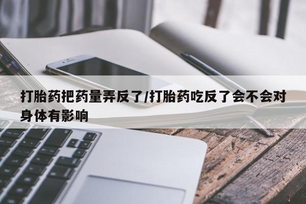 网上打胎药私人店,打胎药专卖打胎药把药量弄反了/打胎药吃反了会不会对身体有影响