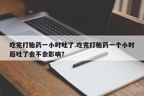 网上打胎药私人店,打胎药专卖吃完打胎药一小时吐了.吃完打胎药一个小时后吐了会不会影响？