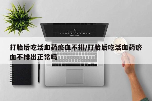 网上打胎药私人店,打胎药专卖打胎后吃活血药瘀血不排/打胎后吃活血药瘀血不排出正常吗