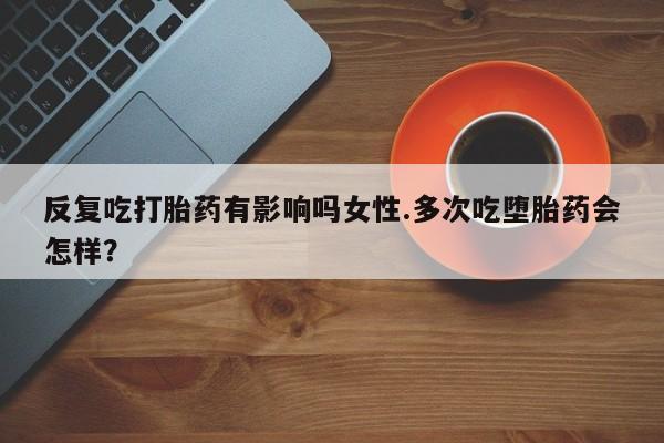 网上打胎药私人店,打胎药专卖反复吃打胎药有影响吗女性.多次吃堕胎药会怎样？