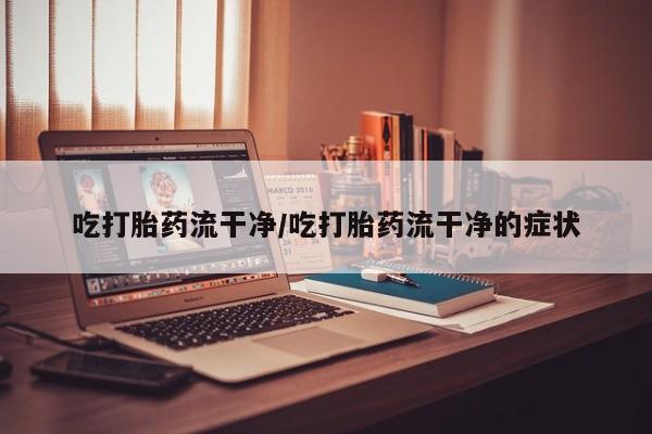 网上打胎药私人店,打胎药专卖吃打胎药流干净/吃打胎药流干净的症状