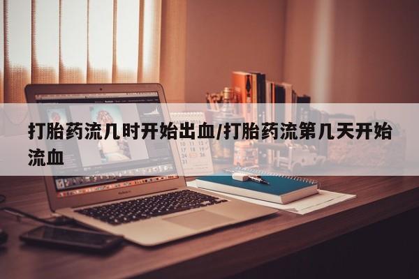网上打胎药私人店,打胎药专卖打胎药流几时开始出血/打胎药流第几天开始流血
