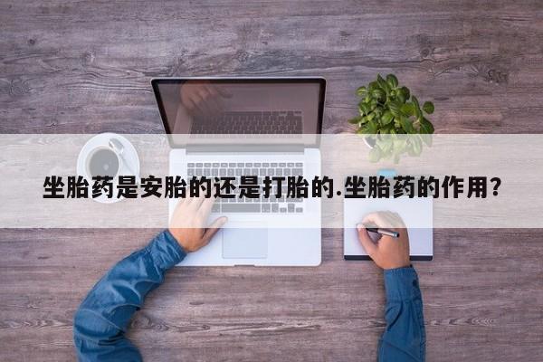 网上打胎药私人店,打胎药专卖坐胎药是安胎的还是打胎的.坐胎药的作用？