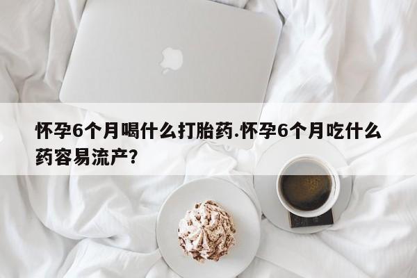 网上打胎药私人店,打胎药专卖怀孕6个月喝什么打胎药.怀孕6个月吃什么药容易流产？