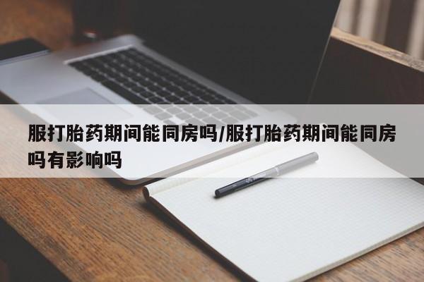 网上打胎药私人店,打胎药专卖服打胎药期间能同房吗/服打胎药期间能同房吗有影响吗