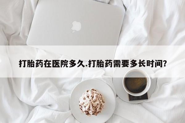 网上打胎药私人店,打胎药专卖打胎药在医院多久.打胎药需要多长时间？