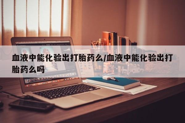 网上打胎药私人店,打胎药专卖血液中能化验出打胎药么/血液中能化验出打胎药么吗