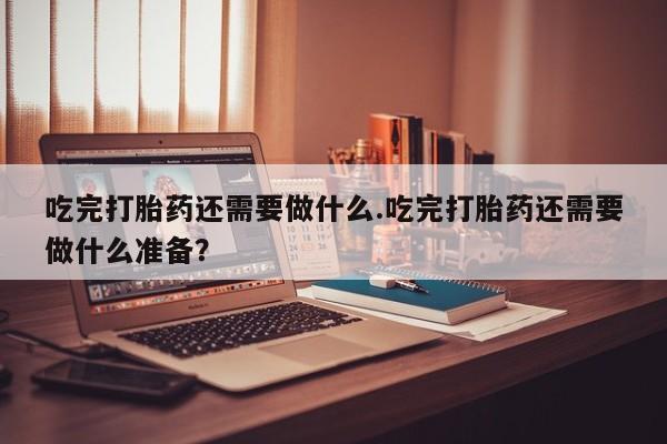 网上打胎药私人店,打胎药专卖吃完打胎药还需要做什么.吃完打胎药还需要做什么准备？