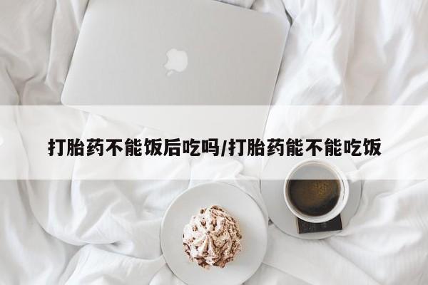 网上打胎药私人店,打胎药专卖打胎药不能饭后吃吗/打胎药能不能吃饭